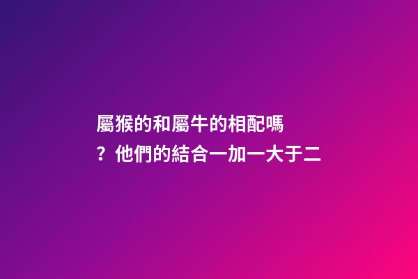屬猴的和屬牛的相配嗎？他們的結合一加一大于二